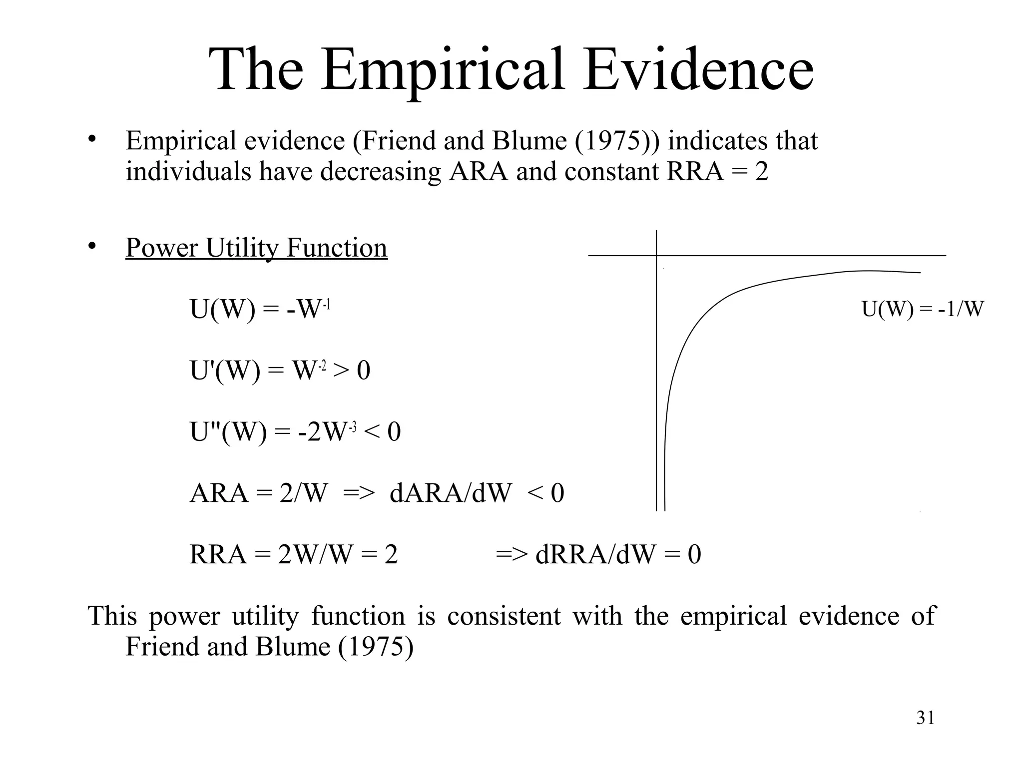 31 
The Empirical Evidence 
• Empirical evidence (Friend and Blume (1975)) indicates that 
individuals have decreasing ARA and constant RRA = 2 
• Power Utility Function 
U(W) = -W-1 
U'(W) = W-2 > 0 
U"(W) = -2W-3 < 0 
ARA = 2/W => dARA/dW < 0 
RRA = 2W/W = 2 => dRRA/dW = 0 
This power utility function is consistent with the empirical evidence of 
Friend and Blume (1975) 
U(W) = -1/W 
 