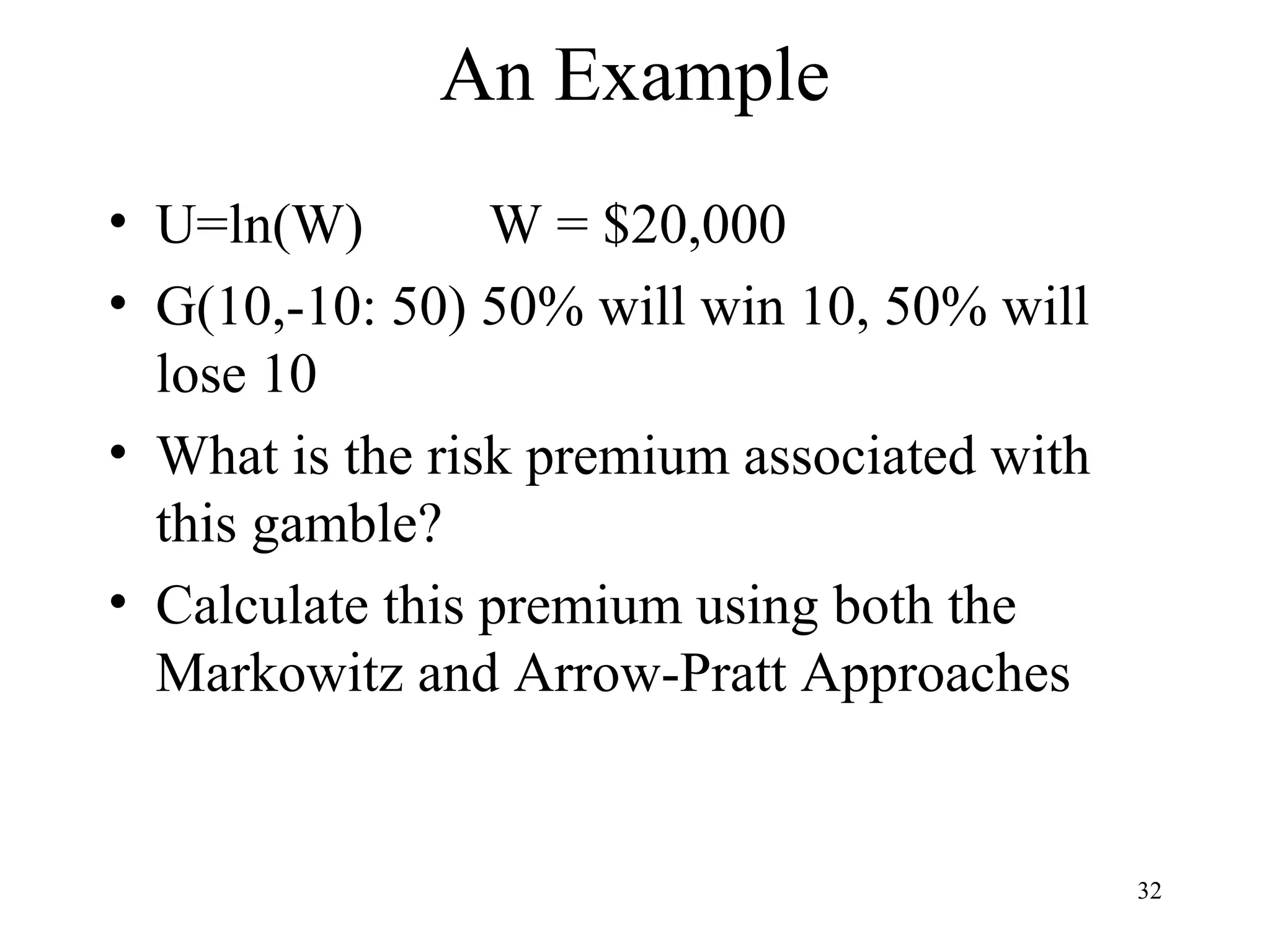 32 
An Example 
• U=ln(W) W = $20,000 
• G(10,-10: 50) 50% will win 10, 50% will 
lose 10 
• What is the risk premium associated with 
this gamble? 
• Calculate this premium using both the 
Markowitz and Arrow-Pratt Approaches 
 