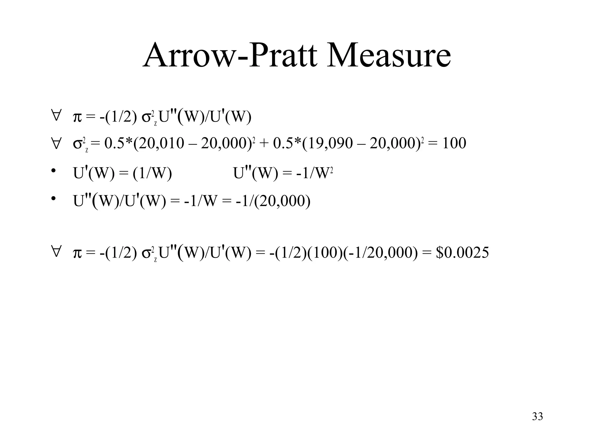 33 
Arrow-Pratt Measure 
" p = -(1/2) s2 
z U''(W)/U'(W) 
" s2 
z = 0.5*(20,010 – 20,000)2 + 0.5*(19,090 – 20,000)2 = 100 
• U'(W) = (1/W) U''(W) = -1/W2 
• U''(W)/U'(W) = -1/W = -1/(20,000) 
" p = -(1/2) s2 
z U''(W)/U'(W) = -(1/2)(100)(-1/20,000) = $0.0025 
 