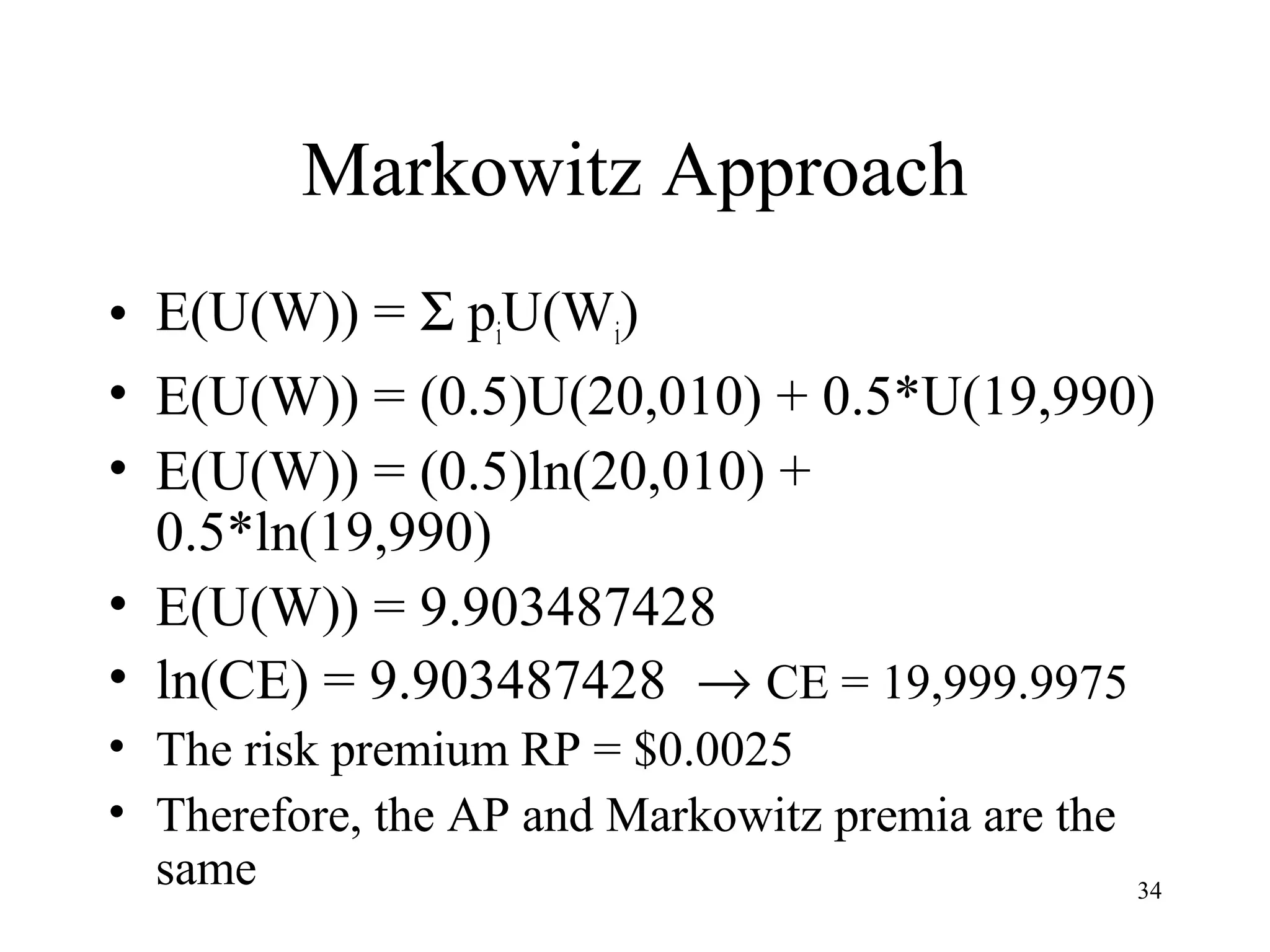 34 
Markowitz Approach 
• E(U(W)) = S piU(Wi) 
• E(U(W)) = (0.5)U(20,010) + 0.5*U(19,990) 
• E(U(W)) = (0.5)ln(20,010) + 
0.5*ln(19,990) 
• E(U(W)) = 9.903487428 
• ln(CE) = 9.903487428 ® CE = 19,999.9975 
• The risk premium RP = $0.0025 
• Therefore, the AP and Markowitz premia are the 
same 
 