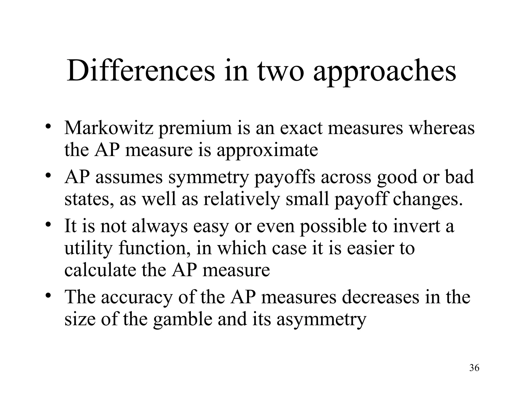 Differences in two approaches 
• Markowitz premium is an exact measures whereas 
the AP measure is approximate 
• AP assumes symmetry payoffs across good or bad 
states, as well as relatively small payoff changes. 
• It is not always easy or even possible to invert a 
utility function, in which case it is easier to 
calculate the AP measure 
• The accuracy of the AP measures decreases in the 
size of the gamble and its asymmetry 
36 
 