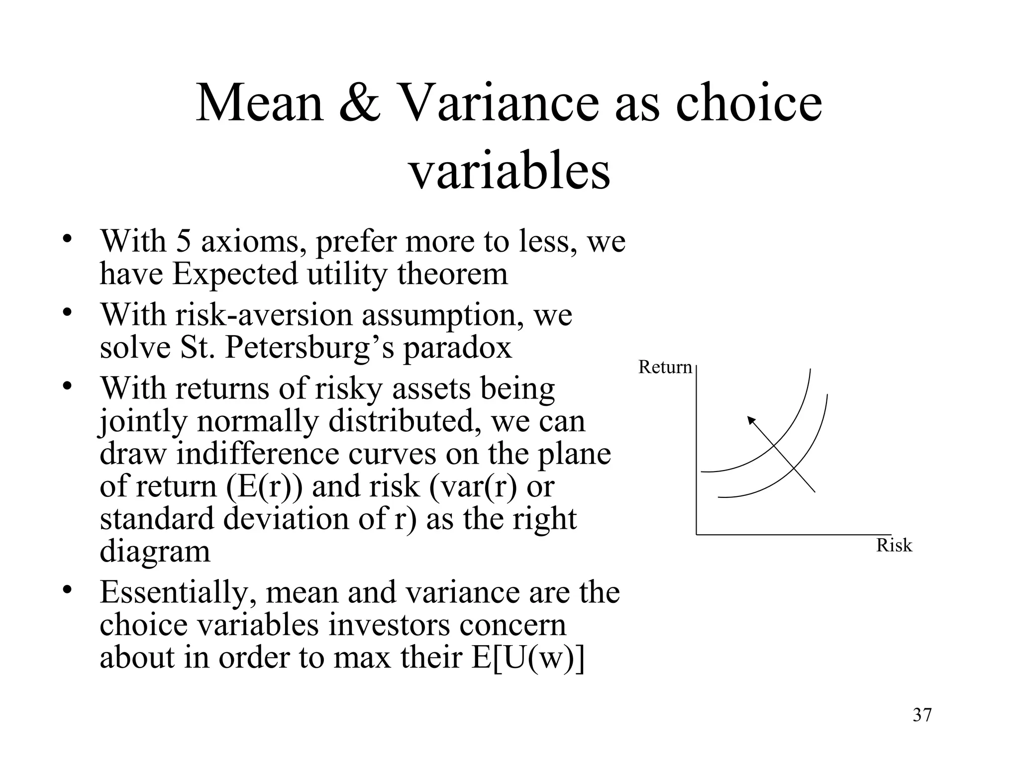 37 
Mean & Variance as choice 
variables 
• With 5 axioms, prefer more to less, we 
have Expected utility theorem 
• With risk-aversion assumption, we 
solve St. Petersburg’s paradox 
• With returns of risky assets being 
jointly normally distributed, we can 
draw indifference curves on the plane 
of return (E(r)) and risk (var(r) or 
standard deviation of r) as the right 
diagram 
• Essentially, mean and variance are the 
choice variables investors concern 
about in order to max their E[U(w)] 
Return 
Risk 

