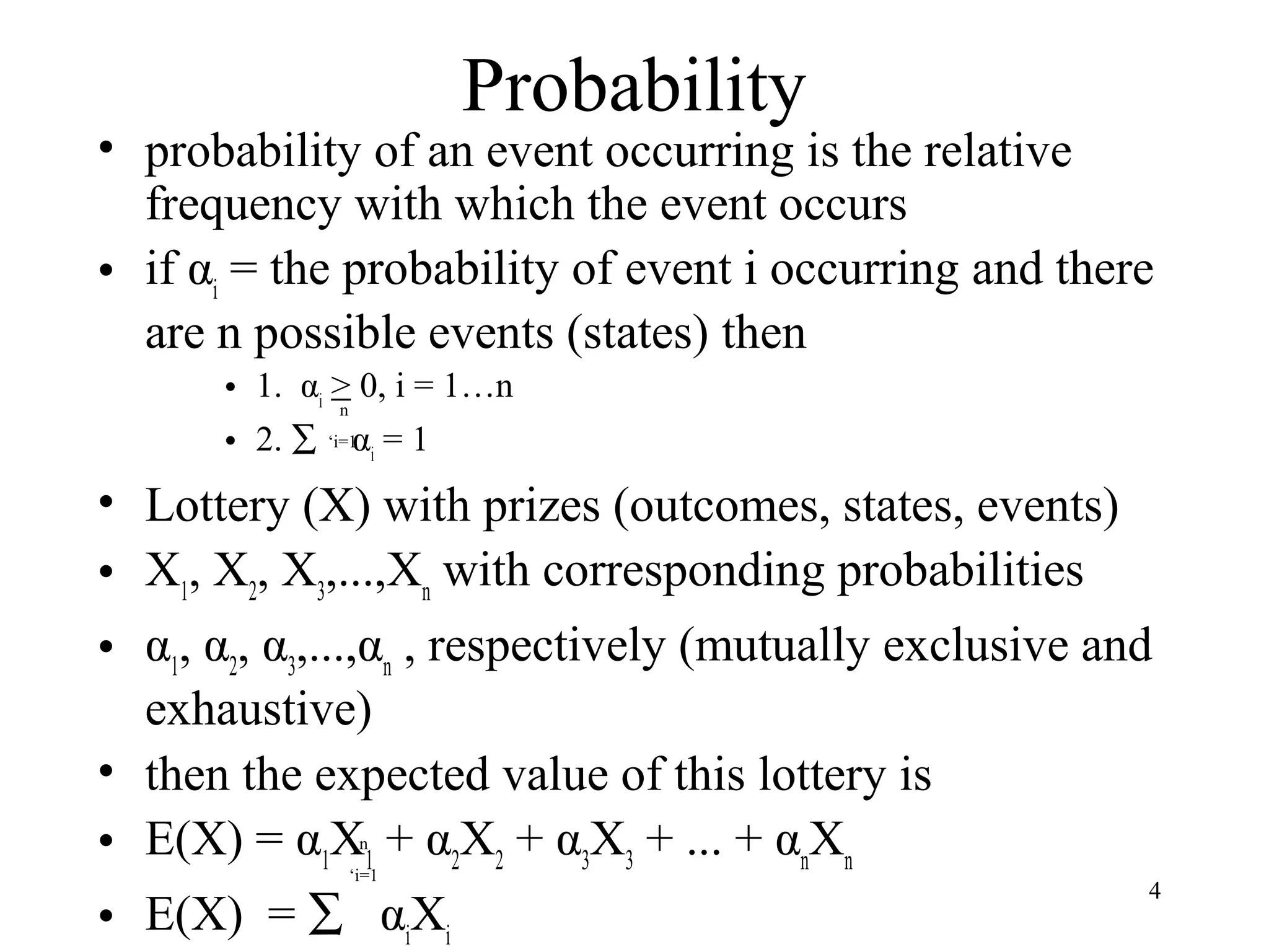 4 
Probability 
• probability of an event occurring is the relative 
frequency with which the event occurs 
• if αi = the probability of event i occurring and there 
are n possible events (states) then 
• 1. α> 0, i = 1…n 
i • 2. å ‘i=1 
α= 1 
i • Lottery (X) with prizes (outcomes, states, events) 
• X, X, X,...,Xwith corresponding probabilities 
123n • α, α, α,...,α, respectively (mutually exclusive and 
123n exhaustive) 
• then the expected value of this lottery is 
• E(X) = αXn 
+ αX+ αX+ ... + αX11 22 33 nn 
‘i=1 
• E(X) = å αXii 
n 
 