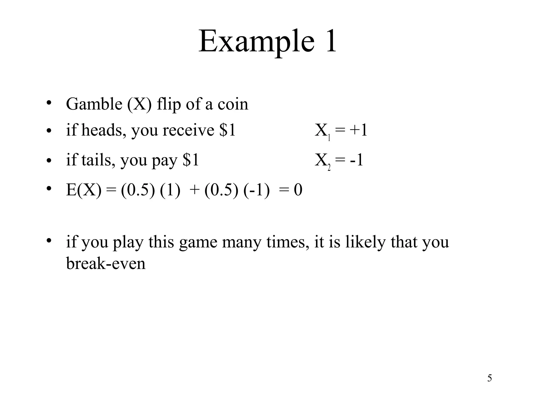 5 
Example 1 
• Gamble (X) flip of a coin 
• if heads, you receive $1 X1 = +1 
• if tails, you pay $1 X2 = -1 
• E(X) = (0.5) (1) + (0.5) (-1) = 0 
• if you play this game many times, it is likely that you 
break-even 
 