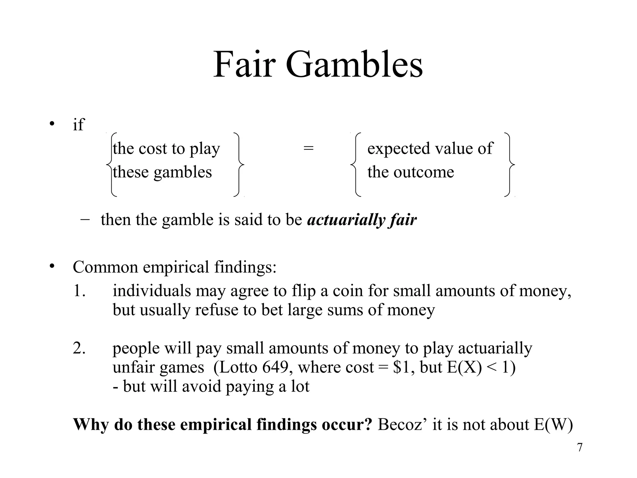 7 
Fair Gambles 
• if 
the cost to play = expected value of 
these gambles the outcome 
– then the gamble is said to be actuarially fair 
• Common empirical findings: 
1. individuals may agree to flip a coin for small amounts of money, 
but usually refuse to bet large sums of money 
2. people will pay small amounts of money to play actuarially 
unfair games (Lotto 649, where cost = $1, but E(X) < 1) 
- but will avoid paying a lot 
Why do these empirical findings occur? Becoz’ it is not about E(W) 
 