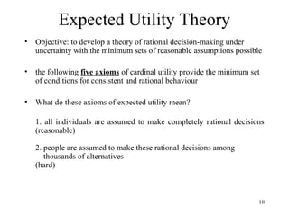 10 
Expected Utility Theory 
• Objective: to develop a theory of rational decision-making under 
uncertainty with the minimum sets of reasonable assumptions possible 
• the following five axioms of cardinal utility provide the minimum set 
of conditions for consistent and rational behaviour 
• What do these axioms of expected utility mean? 
1. all individuals are assumed to make completely rational decisions 
(reasonable) 
2. people are assumed to make these rational decisions among 
thousands of alternatives 
(hard) 
 