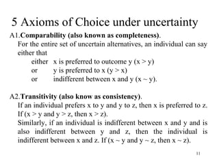 5 Axioms of Choice under uncertainty 
A1.Comparability (also known as completeness). 
For the entire set of uncertain alternatives, an individual can say 
either that 
11 
either x is preferred to outcome y (x > y) 
or y is preferred to x (y > x) 
or indifferent between x and y (x ~ y). 
A2.Transitivity (also know as consistency). 
If an individual prefers x to y and y to z, then x is preferred to z. 
If (x > y and y > z, then x > z). 
Similarly, if an individual is indifferent between x and y and is 
also indifferent between y and z, then the individual is 
indifferent between x and z. If (x ~ y and y ~ z, then x ~ z). 
 