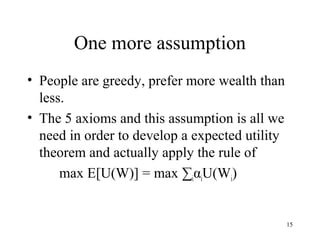 15 
One more assumption 
• People are greedy, prefer more wealth than 
less. 
• The 5 axioms and this assumption is all we 
need in order to develop a expected utility 
theorem and actually apply the rule of 
max E[U(W)] = max ΣiαiU(Wi) 
 