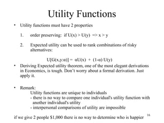 16 
Utility Functions 
• Utility functions must have 2 properties 
1. order preserving: if U(x) > U(y) => x > y 
2. Expected utility can be used to rank combinations of risky 
alternatives: 
U[G(x,y:α)] = αU(x) + (1-α) U(y) 
• Deriving Expected utility theorem, one of the most elegant derivations 
in Economics, is tough. Don’t worry about a formal derivation. Just 
apply it. 
• Remark: 
Utility functions are unique to individuals 
- there is no way to compare one individual's utility function with 
another individual's utility 
- interpersonal comparisons of utility are impossible 
if we give 2 people $1,000 there is no way to determine who is happier 
 