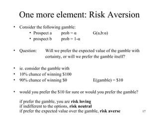 17 
One more element: Risk Aversion 
• Consider the following gamble: 
• Prospect a prob = α G(a,b:α) 
• prospect b prob = 1-α 
• Question: Will we prefer the expected value of the gamble with 
certainty, or will we prefer the gamble itself? 
• ie. consider the gamble with 
• 10% chance of winning $100 
• 90% chance of winning $0 E(gamble) = $10 
• would you prefer the $10 for sure or would you prefer the gamble? 
if prefer the gamble, you are risk loving 
if indifferent to the options, risk neutral 
if prefer the expected value over the gamble, risk averse 
 