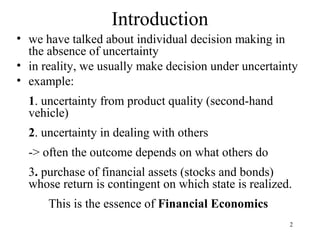 2 
Introduction 
• we have talked about individual decision making in 
the absence of uncertainty 
• in reality, we usually make decision under uncertainty 
• example: 
1. uncertainty from product quality (second-hand 
vehicle) 
2. uncertainty in dealing with others 
-> often the outcome depends on what others do 
3. purchase of financial assets (stocks and bonds) 
whose return is contingent on which state is realized. 
This is the essence of Financial Economics 
 