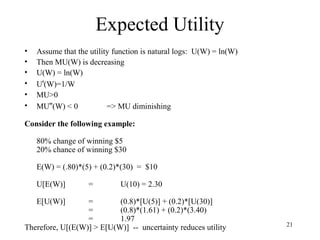 21 
Expected Utility 
• Assume that the utility function is natural logs: U(W) = ln(W) 
• Then MU(W) is decreasing 
• U(W) = ln(W) 
• U'(W)=1/W 
• MU>0 
• MU''(W) < 0 => MU diminishing 
Consider the following example: 
80% change of winning $5 
20% chance of winning $30 
E(W) = (.80)*(5) + (0.2)*(30) = $10 
U[E(W)] = U(10) = 2.30 
E[U(W)] = (0.8)*[U(5)] + (0.2)*[U(30)] 
= (0.8)*(1.61) + (0.2)*(3.40) 
= 1.97 
Therefore, U[(E(W)] > E[U(W)] -- uncertainty reduces utility 
 