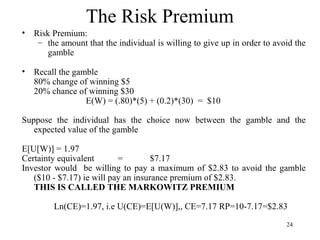 24 
The Risk Premium 
• Risk Premium: 
– the amount that the individual is willing to give up in order to avoid the 
gamble 
• Recall the gamble 
80% change of winning $5 
20% chance of winning $30 
E(W) = (.80)*(5) + (0.2)*(30) = $10 
Suppose the individual has the choice now between the gamble and the 
expected value of the gamble 
E[U[W)] = 1.97 
Certainty equivalent = $7.17 
Investor would be willing to pay a maximum of $2.83 to avoid the gamble 
($10 - $7.17) ie will pay an insurance premium of $2.83. 
THIS IS CALLED THE MARKOWITZ PREMIUM 
Ln(CE)=1.97, i.e U(CE)=E[U(W)],, CE=7.17 RP=10-7.17=$2.83 
 