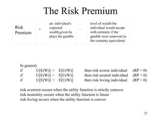 25 
The Risk Premium 
Risk 
Premium 
= 
an individual's 
expected 
wealth,given he 
plays the gamble 
- 
level of wealth the 
individual would accept 
with certainty if the 
gamble were removed (ie 
the certainty equivalent) 
In general, 
if U[E(W)] > E[U(W)] then risk averse individual (RP > 0) 
if U[E(W)] = E[U(W)] then risk neutral individual (RP = 0) 
if U[E(W)] < E[U(W)] then risk loving individual (RP < 0) 
risk aversion occurs when the utility function is strictly concave 
risk neutrality occurs when the utility function is linear 
risk loving occurs when the utility function is convex 
 