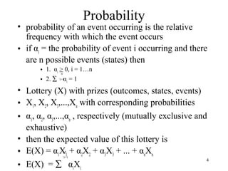 4 
Probability 
• probability of an event occurring is the relative 
frequency with which the event occurs 
• if αi = the probability of event i occurring and there 
are n possible events (states) then 
• 1. α> 0, i = 1…n 
i • 2. å ‘i=1 
α= 1 
i • Lottery (X) with prizes (outcomes, states, events) 
• X, X, X,...,Xwith corresponding probabilities 
123n • α, α, α,...,α, respectively (mutually exclusive and 
123n exhaustive) 
• then the expected value of this lottery is 
• E(X) = αXn 
+ αX+ αX+ ... + αX11 22 33 nn 
‘i=1 
• E(X) = å αXii 
n 
 