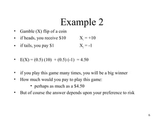 6 
Example 2 
• Gamble (X) flip of a coin 
• if heads, you receive $10 X1 = +10 
• if tails, you pay $1 X2 = -1 
• E(X) = (0.5) (10) + (0.5) (-1) = 4.50 
• if you play this game many times, you will be a big winner 
• How much would you pay to play this game: 
• perhaps as much as a $4.50 
• But of course the answer depends upon your preference to risk 
 