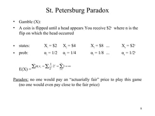 8 
St. Petersburg Paradox 
• Gamble (X): 
• A coin is flipped until a head appears You receive $2n where n is the 
flip on which the head occurred 
• states: X1 = $2 X2 = $4 X3 = $8 ... Xn = $2n 
• prob: α1 = 1/2 α2 = 1/4 α3 = 1/8 ... αn = 1/2n 
E(X) = 
1 
å å å¥ 
a x 
= i 
= = ¥ i i i 2 1 
2 
=1 
i 
Paradox: no one would pay an “actuarially fair” price to play this game 
(no one would even pay close to the fair price) 
 
