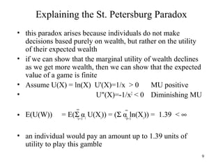 9 
Explaining the St. Petersburg Paradox 
• this paradox arises because individuals do not make 
decisions based purely on wealth, but rather on the utility 
of their expected wealth 
• if we can show that the marginal utility of wealth declines 
as we get more wealth, then we can show that the expected 
value of a game is finite 
• Assume U(X) = ln(X) U'(X)=1/x > 0 MU positive 
• U"(X)=-1/x2 < 0 Diminishing MU 
¥ ¥ 
• E(U(W)) = E(S αi U(Xi)) = (S αi ln(Xi)) = 1.39 < ¥ 
‘i=1 ‘i=1 
• an individual would pay an amount up to 1.39 units of 
utility to play this gamble 
 