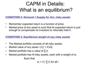 CAPM in Details:
             What is an equilibrium?
CONDITION 2: Demand = Supply for ALL risky assets

• Remember expected return is a function of price.
• Market price of any asset is such that its expected return is just
  enough to compensate its investors to rationally hold it.

CONDITION 3: Equilibrium weight of any risky assets

•   The Market portfolio consists of all risky assets.
•   Market value of any asset i (Vi) = PixQi
•   Market portfolio has a value of ∑iVi
•   Market portfolio has N risky assets, each with a weight of wi
                 Such that
                              wi = Vi / ∑iVi for all i
 