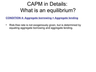 CAPM in Details:
            What is an equilibrium?
CONDITION 4: Aggregate borrowing = Aggregate lending

• Risk-free rate is not exogenously given, but is determined by
  equating aggregate borrowing and aggregate lending.
 