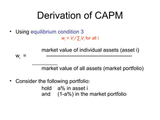 Derivation of CAPM
• Using equilibrium condition 3
                      wi = Vi / ∑iVi for all i

             market value of individual assets (asset i)
  wi =        ------------------------------------------------

             market value of all assets (market portfolio)

• Consider the following portfolio:
             hold a% in asset i
             and (1-a%) in the market portfolio
 