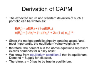 Derivation of CAPM
• The expected return and standard deviation of such a
  portfolio can be written as:

      E(Rp) = aE(Ri) + (1-a)E(Rm)
      σ(Rp) = [ a2σi2 + (1-a)2σm2 + 2a (1-a) σim ] 1/2

• Since the market portfolio already contains asset i and,
  most importantly, the equilibrium value weight is wi
• therefore, the percent a in the above equations represent
  excess demands for a risky asset
• We know from equilibrium condition 2 that in equilibrium,
  Demand = Supply for all asset.
• Therefore, a = 0 has to be true in equilibrium.
 