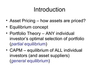 Introduction
• Asset Pricing – how assets are priced?
• Equilibrium concept
• Portfolio Theory – ANY individual
  investor’s optimal selection of portfolio
  (partial equilibrium)
• CAPM – equilibrium of ALL individual
  investors (and asset suppliers)
  (general equilibrium)
 