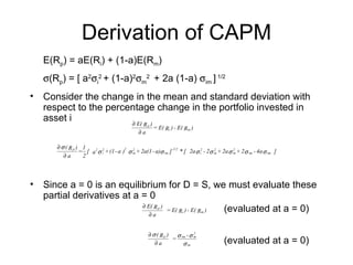 Derivation of CAPM
   E(Rp) = aE(Ri) + (1-a)E(Rm)
   σ(Rp) = [ a2σi2 + (1-a)2σm2 + 2a (1-a) σim ] 1/2
• Consider the change in the mean and standard deviation with
  respect to the percentage change in the portfolio invested in
  asset i             ∂ E( )                    Rp
                                                   = E( Ri ) - E( Rm )
                                               ∂a

       ∂ σ ( Rp ) 1                     2
                 = [ a 2 σ i2 + (1 - a ) σ m + 2a(1 - a)σ im ] -1/2 * [ 2a σ i2 - 2σ m + 2a σ m + 2σ im - 4a σ im ]
                                           2                                         2        2

          ∂a      2




• Since a = 0 is an equilibrium for D = S, we must evaluate these
  partial derivatives at a = 0
                           ∂ E( R )
                              ∂a
                                    = E( R ) - E( R ) (evaluated at a = 0)
                                                        p
                                                                    i        m




                                                   ∂ σ( Rp )  σ -σ 2
                                                      ∂a
                                                             = im m
                                                                σm                       (evaluated at a = 0)
 