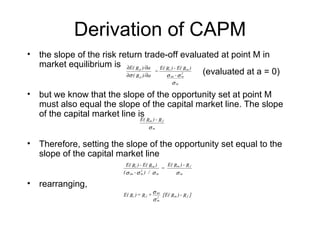 Derivation of CAPM
• the slope of the risk return trade-off evaluated at point M in
  market equilibrium is ∂E( R )/∂a E( R ) - E( R )
                                   p

                          ∂σ ( R )/∂a
                                   p
                                      =
                                        σ -σ
                                                   (evaluated at a = 0)
                                                   i

                                                       im
                                                            2
                                                            m
                                                                m



                                                       σm

• but we know that the slope of the opportunity set at point M
  must also equal the slope of the capital market line. The slope
  of the capital market line is ) -
                              E(       Rm R f
                                        σm


• Therefore, setting the slope of the opportunity set equal to the
  slope of the capital market line
                             E( Ri ) - E( R m )   E( Rm ) - R f
                                                =
                           ( σ im - σ m ) / σ m
                                      2
                                                      σm

• rearranging,
                           E( Ri ) = R f +
                                             σ im [E( ) - ]
                                                     Rm R f
                                             σm
                                                2
 