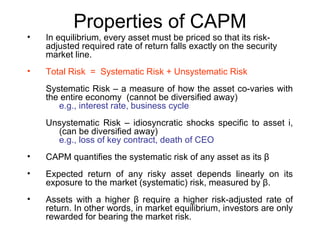 Properties of CAPM
•   In equilibrium, every asset must be priced so that its risk-
    adjusted required rate of return falls exactly on the security
    market line.
•   Total Risk = Systematic Risk + Unsystematic Risk
    Systematic Risk – a measure of how the asset co-varies with
    the entire economy (cannot be diversified away)
       e.g., interest rate, business cycle
    Unsystematic Risk – idiosyncratic shocks specific to asset i,
      (can be diversified away)
      e.g., loss of key contract, death of CEO
•   CAPM quantifies the systematic risk of any asset as its β
•   Expected return of any risky asset depends linearly on its
    exposure to the market (systematic) risk, measured by β.
•   Assets with a higher β require a higher risk-adjusted rate of
    return. In other words, in market equilibrium, investors are only
    rewarded for bearing the market risk.
 