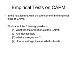 Empirical Tests on CAPM
• In the next lecture, we’ll go over some of the empirical
  tests of CAPM.

• Think about the following questions:
      [1] What are the predictions of the CAPM?
      [2] Are they testable?
      [3] What is a regression?
      [4] How to test hypothesis? What is t-test?
 