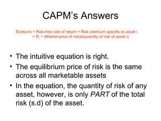 CAPM’s Answers
  E(return) = Risk-free rate of return + Risk premium specific to asset i
            = Rf + (Market price of risk)x(quantity of risk of asset i)




• The intuitive equation is right.
• The equilibrium price of risk is the same
  across all marketable assets
• In the equation, the quantity of risk of any
  asset, however, is only PART of the total
  risk (s.d) of the asset.
 