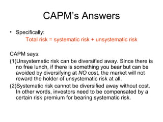CAPM’s Answers
• Specifically:
     Total risk = systematic risk + unsystematic risk

CAPM says:
(1)Unsystematic risk can be diversified away. Since there is
   no free lunch, if there is something you bear but can be
   avoided by diversifying at NO cost, the market will not
   reward the holder of unsystematic risk at all.
(2)Systematic risk cannot be diversified away without cost.
   In other words, investors need to be compensated by a
   certain risk premium for bearing systematic risk.
 