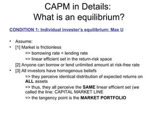 CAPM in Details:
            What is an equilibrium?
CONDITION 1: Individual investor’s equilibrium: Max U

• Assume:
• [1] Market is frictionless
        => borrowing rate = lending rate
        => linear efficient set in the return-risk space
  [2] Anyone can borrow or lend unlimited amount at risk-free rate
• [3] All investors have homogenous beliefs
        => they perceive identical distribution of expected returns on
        ALL assets
        => thus, they all perceive the SAME linear efficient set (we
        called the line: CAPITAL MARKET LINE
        => the tangency point is the MARKET PORTFOLIO
 