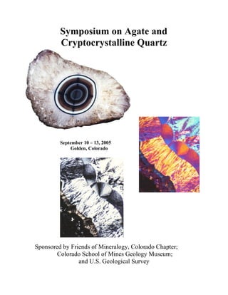Symposium on Agate and
Cryptocrystalline Quartz
September 10 – 13, 2005
Golden, Colorado
Sponsored by Friends of Mineralogy, Colorado Chapter;
Colorado School of Mines Geology Museum;
and U.S. Geological Survey
 