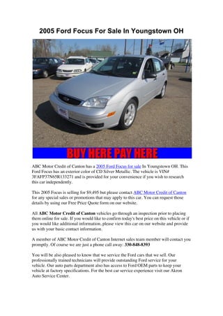2005 Ford Focus For Sale In Youngstown OH




ABC Motor Credit of Canton has a 2005 Ford Focus for sale In Youngstown OH. This
Ford Focus has an exterior color of CD Silver Metallic. The vehicle is VIN#
3FAFP37N65R133271 and is provided for your convenience if you wish to research
this car independently.

This 2005 Focus is selling for $9,495 but please contact ABC Motor Credit of Canton
for any special sales or promotions that may apply to this car. You can request those
details by using our Free Price Quote form on our website.

All ABC Motor Credit of Canton vehicles go through an inspection prior to placing
them online for sale. If you would like to confirm today's best price on this vehicle or if
you would like additional information, please view this car on our website and provide
us with your basic contact information.

A member of ABC Motor Credit of Canton Internet sales team member will contact you
promptly. Of course we are just a phone call away: 330-848-8393

You will be also pleased to know that we service the Ford cars that we sell. Our
professionally trained technicians will provide outstanding Ford service for your
vehicle. Our auto parts department also has access to Ford OEM parts to keep your
vehicle at factory specifications. For the best car service experience visit our Akron
Auto Service Center.
 