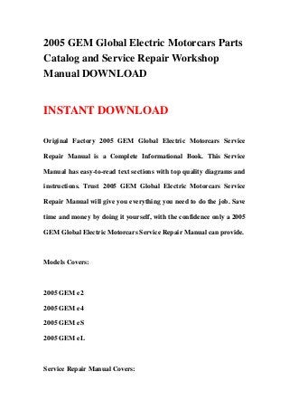 2005 GEM Global Electric Motorcars Parts
Catalog and Service Repair Workshop
Manual DOWNLOAD
INSTANT DOWNLOAD
Original Factory 2005 GEM Global Electric Motorcars Service
Repair Manual is a Complete Informational Book. This Service
Manual has easy-to-read text sections with top quality diagrams and
instructions. Trust 2005 GEM Global Electric Motorcars Service
Repair Manual will give you everything you need to do the job. Save
time and money by doing it yourself, with the confidence only a 2005
GEM Global Electric Motorcars Service Repair Manual can provide.
Models Covers:
2005 GEM e2
2005 GEM e4
2005 GEM eS
2005 GEM eL
Service Repair Manual Covers:
 