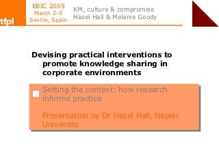 EBIC 2005
                 KM, culture & compromise
 March 2-5
Seville, Spain
                 Hazel Hall & Melanie Goody




Devising practical interventions to
  promote knowledge sharing in
  corporate environments

    Setting the context: how research
     Setting the context: how research
    informs practice
     informs practice

    Presentation by Dr Hazel Hall, Napier
    Presentation by Dr Hazel Hall, Napier
    University
    University
 