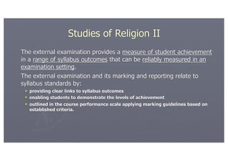Studies of Religion II
The external examination provides a measure of student achievement
in a range of syllabus outcomes that can be reliably measured in an
examination setting.
The external examination and its marking and reporting relate to
syllabus standards by:
 ► providing clear links to syllabus outcomes
 ► enabling students to demonstrate the levels of achievement
 ► outlined in the course performance scale applying marking guidelines based on
   established criteria.
 