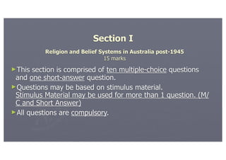 Section I
          Religion and Belief Systems in Australia post-1945
                                15 marks
►This section is comprised of ten multiple-choice questions
 and one short-answer question.
►Questions may be based on stimulus material.
 Stimulus Material may be used for more than 1 question. (M/
 C and Short Answer)
►All questions are compulsory.
 