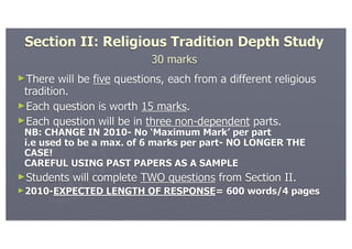 Section II: Religious Tradition Depth Study
                            30 marks
►There   will be five questions, each from a different religious
 tradition.
►Each question is worth 15 marks.
►Each question will be in three non-dependent parts.
 NB: CHANGE IN 2010- No ‘Maximum Mark’ per part
 i.e used to be a max. of 6 marks per part- NO LONGER THE
 CASE!
 CAREFUL USING PAST PAPERS AS A SAMPLE
►Students   will complete TWO questions from Section II.
►2010-EXPECTED     LENGTH OF RESPONSE= 600 words/4 pages
 
