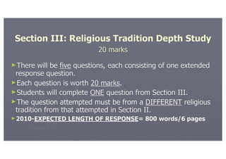 Section III: Religious Tradition Depth Study
                            20 marks

►There   will be five questions, each consisting of one extended
 response question.
►Each question is worth 20 marks.
►Students will complete ONE question from Section III.
►The question attempted must be from a DIFFERENT religious
 tradition from that attempted in Section II.
►2010-EXPECTED    LENGTH OF RESPONSE= 800 words/6 pages
 
