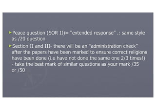 ►Peace   question (SOR II)= “extended response” .: same style
 as /20 question
►Section II and III- there will be an “administration check”
 after the papers have been marked to ensure correct religions
 have been done (i.e have not done the same one 2/3 times!)
 - take the best mark of similar questions as your mark /35
 or /50
 