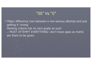 “00” Vs “0”
►Major  difference now between a non-serious attempt and just
 getting it ‘wrong’
 Marking criteria has no zero grade as such
 .: MUST ATTEMPT EVERYTHING- don’t leave gaps as marks
 are there to be given.
 