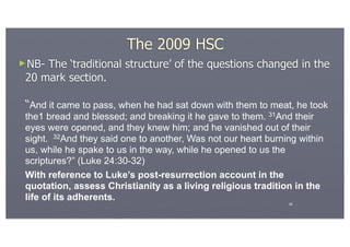 The 2009 HSC
►NB- The ‘traditional structure’ of the questions changed in the
 20 mark section.

 “And it came to pass, when he had sat down with them to meat, he took
 the1 bread and blessed; and breaking it he gave to them. 31And their
 eyes were opened, and they knew him; and he vanished out of their
 sight. 32And they said one to another, Was not our heart burning within
 us, while he spake to us in the way, while he opened to us the
 scriptures?” (Luke 24:30-32)
 With reference to Luke’s post-resurrection account in the
 quotation, assess Christianity as a living religious tradition in the
 life of its adherents.
                                                               26
 