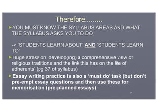 Therefore……...
►YOU MUST KNOW THE SYLLABUS AREAS AND WHAT
 THE SYLLABUS ASKS YOU TO DO

 -> ‘STUDENTS LEARN ABOUT’ AND ‘STUDENTS LEARN
 TO’
►Huge stress on ‘develop(ing) a comprehensive view of
 religious traditions and the link this has on the life of
 adherents’ (pg 37 of syllabus)
►Essay writing practice is also a ‘must do’ task (but don’t
 pre-empt essay questions and then use these for
 memorisation (pre-planned essays)
                                                    27
 