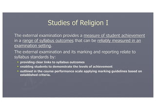 Studies of Religion I
The external examination provides a measure of student achievement
in a range of syllabus outcomes that can be reliably measured in an
examination setting.
The external examination and its marking and reporting relate to
syllabus standards by:
 ► providing clear links to syllabus outcomes
 ► enabling students to demonstrate the levels of achievement
 ► outlined in the course performance scale applying marking guidelines based on
   established criteria.
 