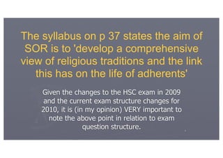 The syllabus on p 37 states the aim of
 SOR is to 'develop a comprehensive
view of religious traditions and the link
   this has on the life of adherents'
    Given the changes to the HSC exam in 2009
     and the current exam structure changes for
    2010, it is (in my opinion) VERY important to
      note the above point in relation to exam
                   question structure.              4
 