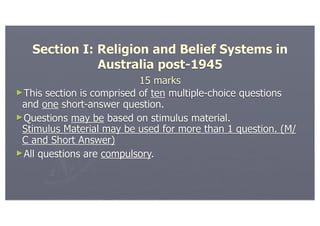 Section I: Religion and Belief Systems in
              Australia post-1945
                           15 marks
►This section is comprised of ten multiple-choice questions
 and one short-answer question.
►Questions may be based on stimulus material.
 Stimulus Material may be used for more than 1 question. (M/
 C and Short Answer)
►All questions are compulsory.
 