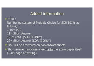 Added information
►NOTE:
 Numbering system of Multiple Choice for SOR I/II is as
 follows;
 1-10= M/C
 11= Short Answer
 12-21=M/C (SOR II ONLY)
 22= Short Answer (SOR II ONLY)
►M/C will be answered on two answer sheets
►Short answer response sheet is in the exam paper itself
 (~3/4 page of writing)
 